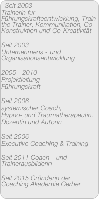 Seit 2003 
Trainerin für Führungskräfteentwicklung, Train the Trainer, Kommunikation, Co-Konstruktion und Co-Kreativität

Seit 2003 
Unternehmens - und Organisationsentwicklung

2005 - 2010 
Projektleitung
Führungskraft

Seit 2006
systemischer Coach,
Hypno- und Traumatherapeutin,
Dozentin und Autorin

Seit 2006
Executive Coaching & Training

Seit 2011 Coach - und Trainerausbilderin

Seit 2015 Gründerin der Coaching Akademie Gerber

