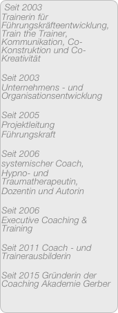 Seit 2003 
Trainerin für Führungskräfteentwicklung, Train the Trainer, Kommunikation, Co-Konstruktion und Co-Kreativität

Seit 2003 
Unternehmens - und Organisationsentwicklung

Seit 2005 
Projektleitung
Führungskraft

Seit 2006
systemischer Coach,
Hypno- und Traumatherapeutin,
Dozentin und Autorin

Seit 2006
Executive Coaching & Training

Seit 2011 Coach - und Trainerausbilderin

Seit 2015 Gründerin der Coaching Akademie Gerber