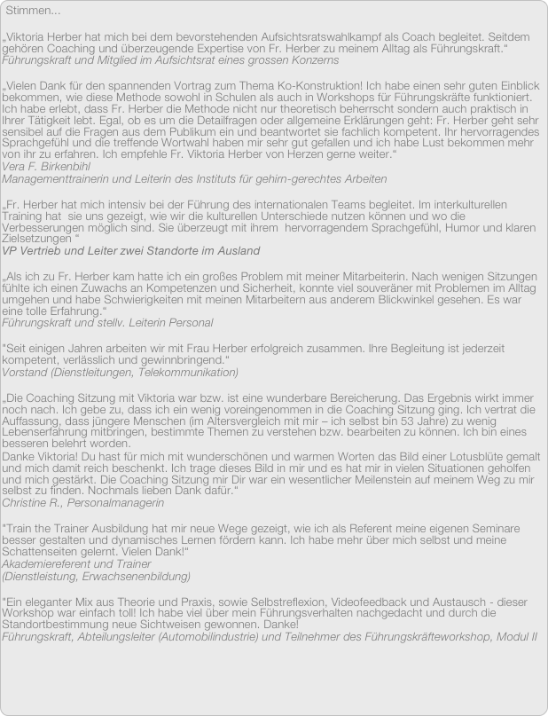 Stimmen...

„Viktoria Herber hat mich bei dem bevorstehenden Aufsichtsratswahlkampf als Coach begleitet. Seitdem gehören Coaching und überzeugende Expertise von Fr. Herber zu meinem Alltag als Führungskraft.“
Führungskraft und Mitglied im Aufsichtsrat eines grossen Konzerns

„Vielen Dank für den spannenden Vortrag zum Thema Ko-Konstruktion! Ich habe einen sehr guten Einblick bekommen, wie diese Methode sowohl in Schulen als auch in Workshops für Führungskräfte funktioniert. Ich habe erlebt, dass Fr. Herber die Methode nicht nur theoretisch beherrscht sondern auch praktisch in Ihrer Tätigkeit lebt. Egal, ob es um die Detailfragen oder allgemeine Erklärungen geht: Fr. Herber geht sehr sensibel auf die Fragen aus dem Publikum ein und beantwortet sie fachlich kompetent. Ihr hervorragendes Sprachgefühl und die treffende Wortwahl haben mir sehr gut gefallen und ich habe Lust bekommen mehr von ihr zu erfahren. Ich empfehle Fr. Viktoria Herber von Herzen gerne weiter.“
Vera F. Birkenbihl
Managementtrainerin und Leiterin des Instituts für gehirn-gerechtes Arbeiten

„Fr. Herber hat mich intensiv bei der Führung des internationalen Teams begleitet. Im interkulturellen Training hat  sie uns gezeigt, wie wir die kulturellen Unterschiede nutzen können und wo die Verbesserungen möglich sind. Sie überzeugt mit ihrem  hervorragendem Sprachgefühl, Humor und klaren Zielsetzungen “
VP Vertrieb und Leiter zwei Standorte im Ausland

„Als ich zu Fr. Herber kam hatte ich ein großes Problem mit meiner Mitarbeiterin. Nach wenigen Sitzungen fühlte ich einen Zuwachs an Kompetenzen und Sicherheit, konnte viel souveräner mit Problemen im Alltag umgehen und habe Schwierigkeiten mit meinen Mitarbeitern aus anderem Blickwinkel gesehen. Es war eine tolle Erfahrung.“
Führungskraft und stellv. Leiterin Personal 

"Seit einigen Jahren arbeiten wir mit Frau Herber erfolgreich zusammen. Ihre Begleitung ist jederzeit kompetent, verlässlich und gewinnbringend.“ 
Vorstand (Dienstleitungen, Telekommunikation) 

„Die Coaching Sitzung mit Viktoria war bzw. ist eine wunderbare Bereicherung. Das Ergebnis wirkt immer noch nach. Ich gebe zu, dass ich ein wenig voreingenommen in die Coaching Sitzung ging. Ich vertrat die Auffassung, dass jüngere Menschen (im Altersvergleich mit mir – ich selbst bin 53 Jahre) zu wenig Lebenserfahrung mitbringen, bestimmte Themen zu verstehen bzw. bearbeiten zu können. Ich bin eines besseren belehrt worden. Danke Viktoria! Du hast für mich mit wunderschönen und warmen Worten das Bild einer Lotusblüte gemalt und mich damit reich beschenkt. Ich trage dieses Bild in mir und es hat mir in vielen Situationen geholfen und mich gestärkt. Die Coaching Sitzung mir Dir war ein wesentlicher Meilenstein auf meinem Weg zu mir selbst zu finden. Nochmals lieben Dank dafür.“
Christine R., Personalmanagerin

"Train the Trainer Ausbildung hat mir neue Wege gezeigt, wie ich als Referent meine eigenen Seminare besser gestalten und dynamisches Lernen fördern kann. Ich habe mehr über mich selbst und meine Schattenseiten gelernt. Vielen Dank!“ 
Akademiereferent und Trainer
(Dienstleistung, Erwachsenenbildung)

"Ein eleganter Mix aus Theorie und Praxis, sowie Selbstreflexion, Videofeedback und Austausch - dieser Workshop war einfach toll! Ich habe viel über mein Führungsverhalten nachgedacht und durch die Standortbestimmung neue Sichtweisen gewonnen. Danke!
Führungskraft, Abteilungsleiter (Automobilindustrie) und Teilnehmer des Führungskräfteworkshop, Modul II